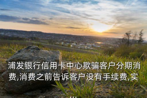 浦發(fā)銀行信用卡中心欺騙客戶分期消費(fèi),消費(fèi)之前告訴客戶沒(méi)有手續(xù)費(fèi),實(shí)...