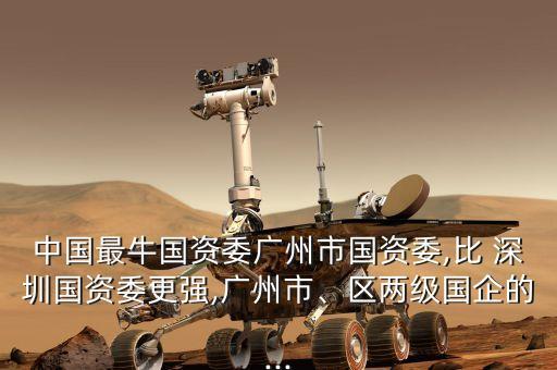 中國最牛國資委廣州市國資委,比 深圳國資委更強,廣州市、區(qū)兩級國企的...