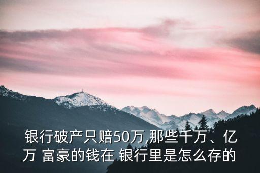  銀行破產(chǎn)只賠50萬,那些千萬、億萬 富豪的錢在 銀行里是怎么存的