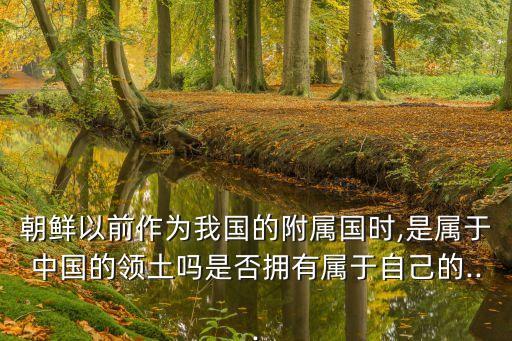 朝鮮以前作為我國(guó)的附屬?lài)?guó)時(shí),是屬于中國(guó)的領(lǐng)土嗎是否擁有屬于自己的...