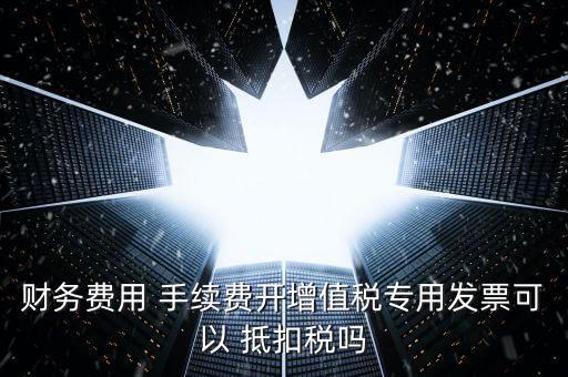 財務費用 手續(xù)費開增值稅專用發(fā)票可以 抵扣稅嗎
