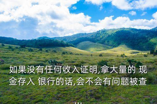 如果沒(méi)有任何收入證明,拿大量的 現(xiàn)金存入 銀行的話,會(huì)不會(huì)有問(wèn)題被查...