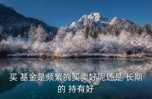 買 基金是頻繁的買賣好呢還是 長(zhǎng)期的 持有好
