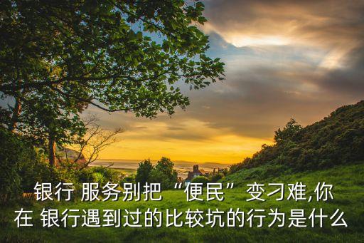  銀行 服務別把“便民”變刁難,你在 銀行遇到過的比較坑的行為是什么