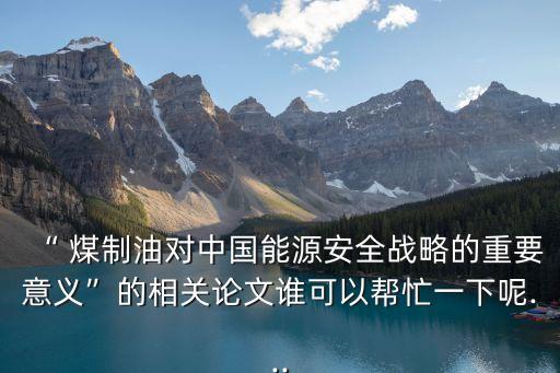 “ 煤制油對(duì)中國能源安全戰(zhàn)略的重要意義”的相關(guān)論文誰可以幫忙一下呢...