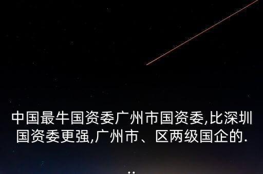 中國最牛國資委廣州市國資委,比深圳國資委更強(qiáng),廣州市、區(qū)兩級國企的...