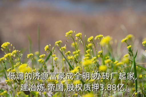 低調的濟源富豪成全明:辦磚廠起家,建冶煉 帝國,股權質押3.88億
