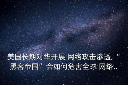 美國長期對華開展 網(wǎng)絡(luò)攻擊滲透,“黑客帝國”會(huì)如何危害全球 網(wǎng)絡(luò)...