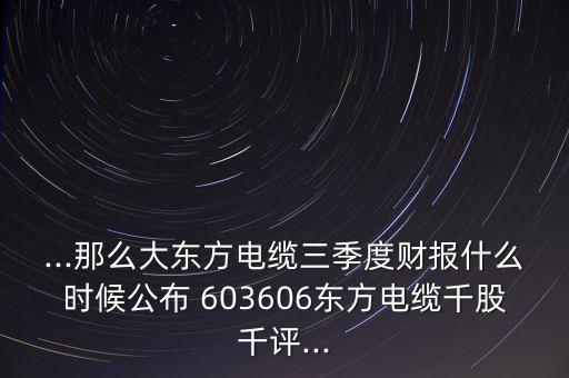 ...那么大東方電纜三季度財(cái)報(bào)什么時(shí)候公布 603606東方電纜千股千評(píng)...