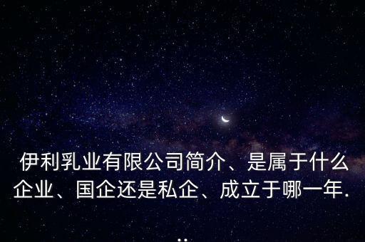  伊利乳業(yè)有限公司簡介、是屬于什么企業(yè)、國企還是私企、成立于哪一年...