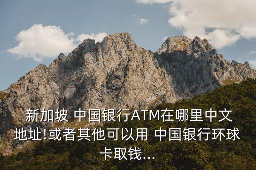  新加坡 中國(guó)銀行ATM在哪里中文地址!或者其他可以用 中國(guó)銀行環(huán)球卡取錢...