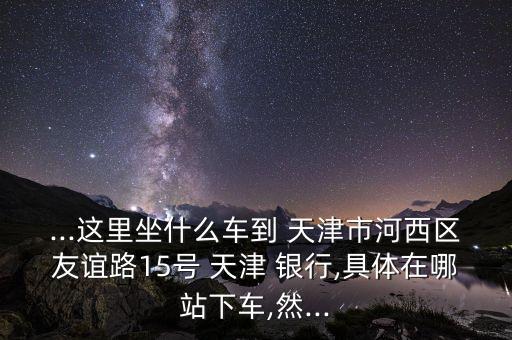 ...這里坐什么車到 天津市河西區(qū)友誼路15號(hào) 天津 銀行,具體在哪站下車,然...