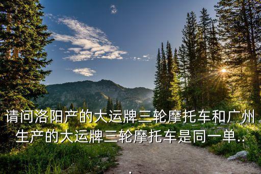 請(qǐng)問(wèn)洛陽(yáng)產(chǎn)的大運(yùn)牌三輪摩托車(chē)和廣州生產(chǎn)的大運(yùn)牌三輪摩托車(chē)是同一單...