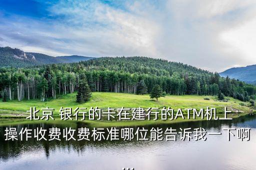  北京 銀行的卡在建行的ATM機(jī)上操作收費收費標(biāo)準(zhǔn)哪位能告訴我一下啊...