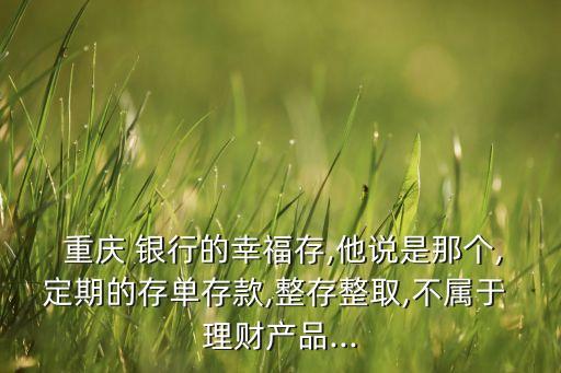  重慶 銀行的幸福存,他說是那個,定期的存單存款,整存整取,不屬于 理財產品...
