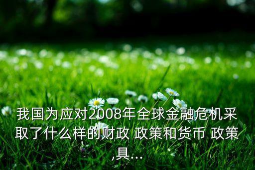 我國為應(yīng)對(duì)2008年全球金融危機(jī)采取了什么樣的財(cái)政 政策和貨幣 政策,具...