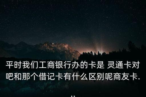 平時我們工商銀行辦的卡是 靈通卡對吧和那個借記卡有什么區(qū)別呢商友卡...