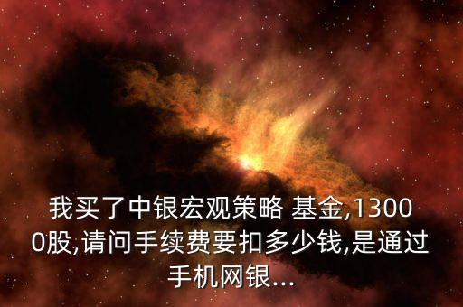我買(mǎi)了中銀宏觀策略 基金,13000股,請(qǐng)問(wèn)手續(xù)費(fèi)要扣多少錢(qián),是通過(guò)手機(jī)網(wǎng)銀...