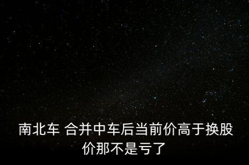  南北車 合并中車后當(dāng)前價高于換股價那不是虧了