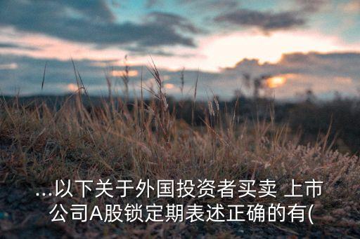 ...以下關(guān)于外國(guó)投資者買(mǎi)賣(mài) 上市 公司A股鎖定期表述正確的有(