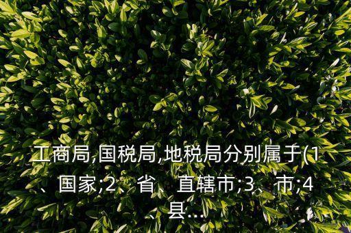 工商局,國稅局,地稅局分別屬于(1、國家;2、省、直轄市;3、市;4、縣...