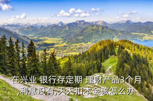 在興業(yè) 銀行存定期 理財產品3個月,利息沒有,天天扣本金該怎么辦