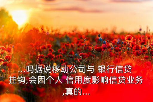 ...嗎據(jù)說移動公司與 銀行信貸 掛鉤,會因個人 信用度影響信貸業(yè)務,真的...