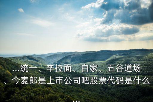 ...統(tǒng)一、辛拉面、白家、五谷道場、今麥郎是上市公司吧股票代碼是什么...