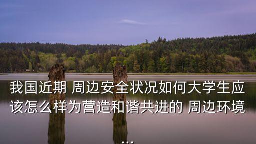 我國近期 周邊安全狀況如何大學(xué)生應(yīng)該怎么樣為營造和諧共進(jìn)的 周邊環(huán)境...