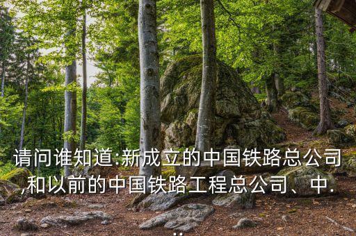 請(qǐng)問誰(shuí)知道:新成立的中國(guó)鐵路總公司,和以前的中國(guó)鐵路工程總公司、中...