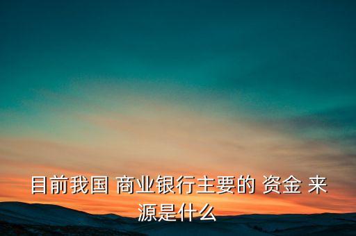 目前我國(guó) 商業(yè)銀行主要的 資金 來源是什么