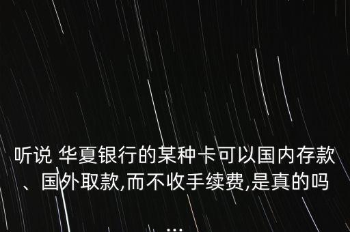 聽說 華夏銀行的某種卡可以國內存款、國外取款,而不收手續(xù)費,是真的嗎...