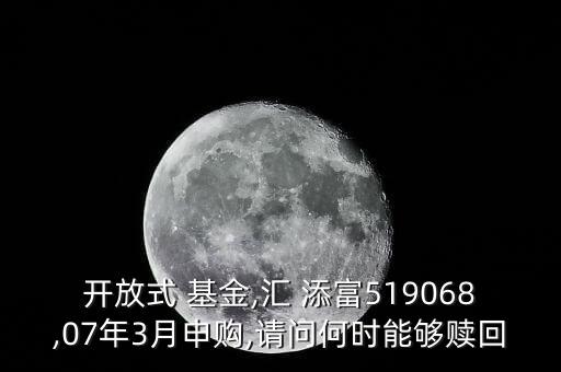 開放式 基金,匯 添富519068,07年3月申購,請問何時(shí)能夠贖回