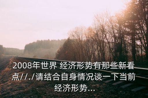 2008年世界 經(jīng)濟形勢有那些新看點//./請結(jié)合自身情況談一下當前 經(jīng)濟形勢...