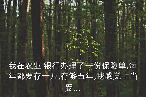 我在農(nóng)業(yè) 銀行辦理了一份保險單,每年都要存一萬,存夠五年,我感覺上當(dāng)受...