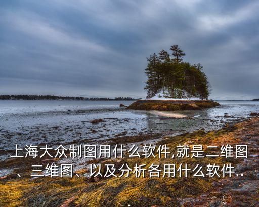上海大眾制圖用什么軟件,就是二維圖、三維圖、以及分析各用什么軟件...