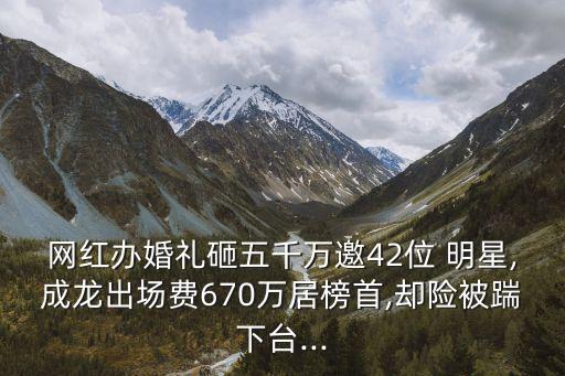網(wǎng)紅辦婚禮砸五千萬邀42位 明星,成龍出場費(fèi)670萬居榜首,卻險被踹下臺...