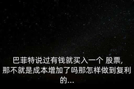  巴菲特說(shuō)過有錢就買入一個(gè) 股票,那不就是成本增加了嗎那怎樣做到復(fù)利的...