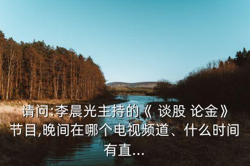 請(qǐng)問(wèn):李晨光主持的《 談股 論金》節(jié)目,晚間在哪個(gè)電視頻道、什么時(shí)間有直...