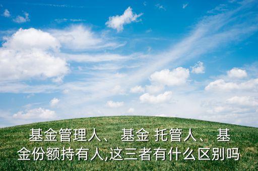  基金管理人、 基金 托管人、 基金份額持有人,這三者有什么區(qū)別嗎