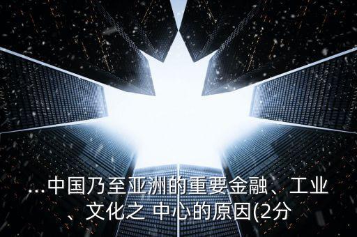 ...中國乃至亞洲的重要金融、工業(yè)、文化之 中心的原因(2分