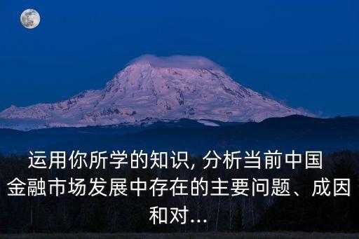 運(yùn)用你所學(xué)的知識(shí), 分析當(dāng)前中國(guó) 金融市場(chǎng)發(fā)展中存在的主要問題、成因和對(duì)...