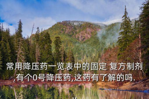 常用降壓藥一覽表中的固定 復方制劑,有個0號降壓藥,這藥有了解的嗎...