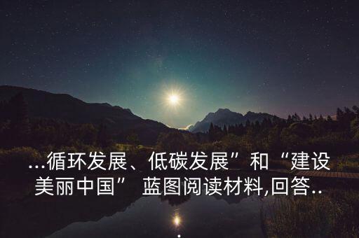 ...循環(huán)發(fā)展、低碳發(fā)展”和“建設(shè)美麗中國” 藍圖閱讀材料,回答...