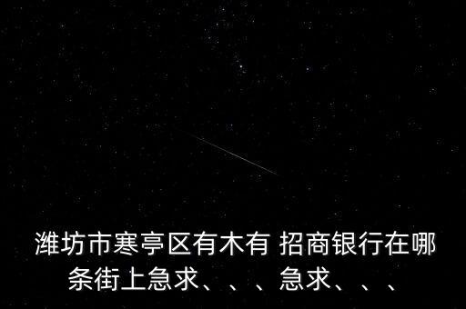  濰坊市寒亭區(qū)有木有 招商銀行在哪條街上急求、、、急求、、、