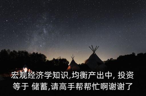 宏觀經(jīng)濟(jì)學(xué)知識,均衡產(chǎn)出中, 投資等于 儲蓄,請高手幫幫忙啊謝謝了