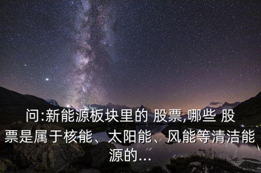 問(wèn):新能源板塊里的 股票,哪些 股票是屬于核能、太陽(yáng)能、風(fēng)能等清潔能源的...