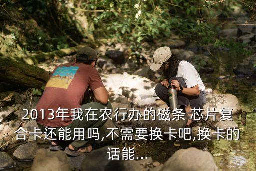 2013年我在農(nóng)行辦的磁條 芯片復(fù)合卡還能用嗎,不需要換卡吧,換卡的話(huà)能...