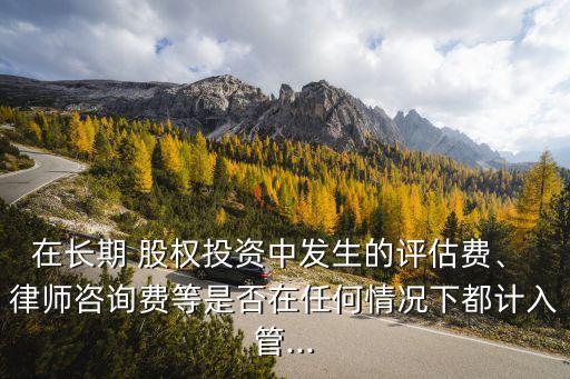 在長期 股權(quán)投資中發(fā)生的評估費、 律師咨詢費等是否在任何情況下都計入管...