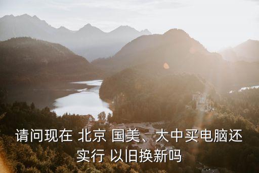 請問現(xiàn)在 北京 國美、大中買電腦還實行 以舊換新嗎